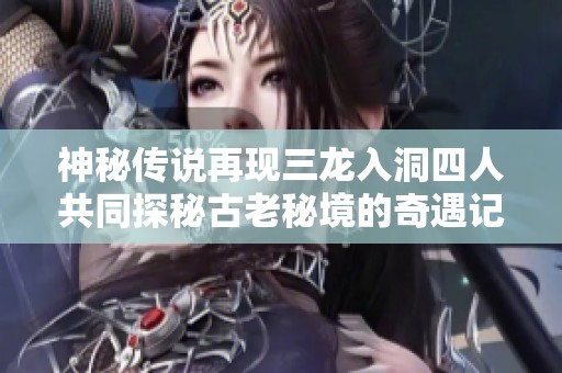 神秘传说再现三龙入洞四人共同探秘古老秘境的奇遇记