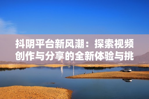 抖阴平台新风潮：探索视频创作与分享的全新体验与挑战