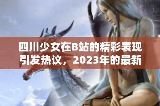四川少女在B站的精彩表现引发热议，2023年的最新动态揭晓