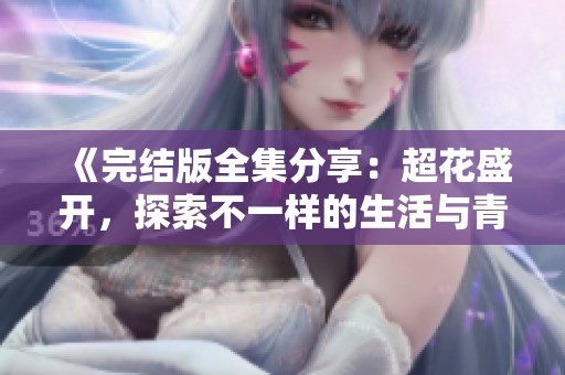 《完结版全集分享：超花盛开，探索不一样的生活与青春故事》
