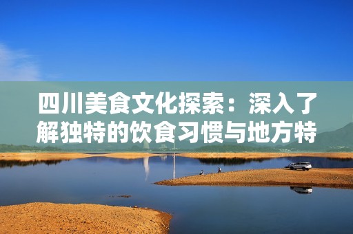 四川美食文化探索：深入了解独特的饮食习惯与地方特色