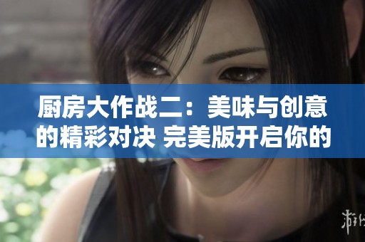 厨房大作战二：美味与创意的精彩对决 完美版开启你的烹饪挑战