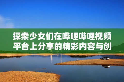 探索少女们在哔哩哔哩视频平台上分享的精彩内容与创意故事