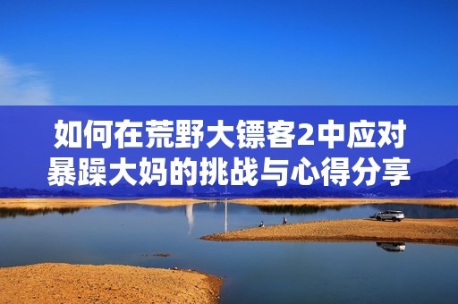 如何在荒野大镖客2中应对暴躁大妈的挑战与心得分享