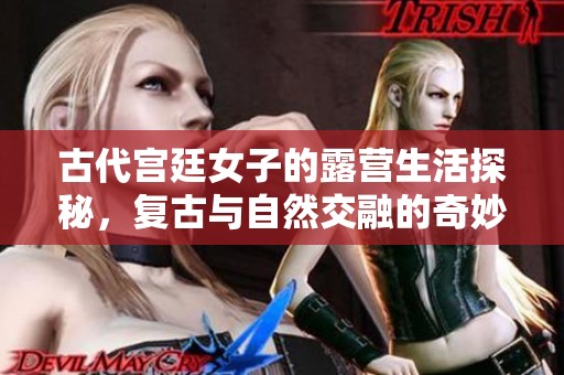 古代宫廷女子的露营生活探秘，复古与自然交融的奇妙体验