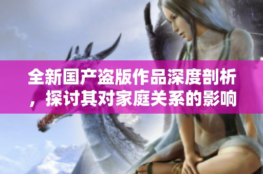 全新国产盗版作品深度剖析，探讨其对家庭关系的影响与后果