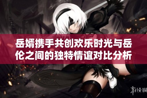 岳婿携手共创欢乐时光与岳伦之间的独特情谊对比分析