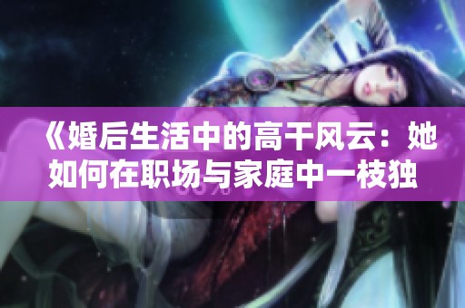 《婚后生活中的高干风云：她如何在职场与家庭中一枝独秀》
