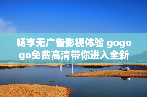 畅享无广告影视体验 gogogo免费高清带你进入全新观影世界
