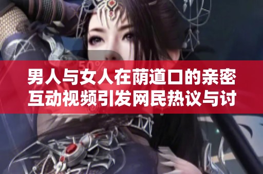 男人与女人在荫道口的亲密互动视频引发网民热议与讨论