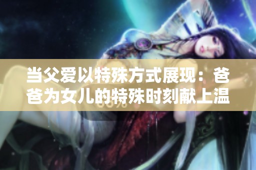 当父爱以特殊方式展现：爸爸为女儿的特殊时刻献上温暖陪伴