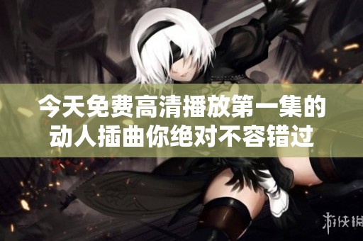今天免费高清播放第一集的动人插曲你绝对不容错过