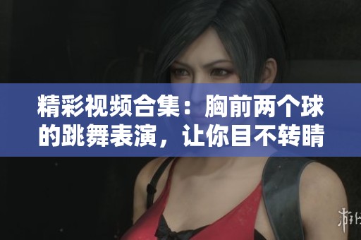 精彩视频合集：胸前两个球的跳舞表演，让你目不转睛的舞蹈盛宴