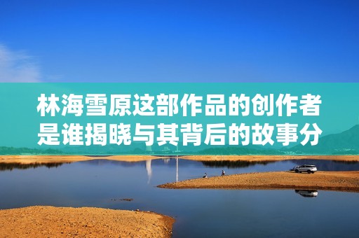 林海雪原这部作品的创作者是谁揭晓与其背后的故事分析