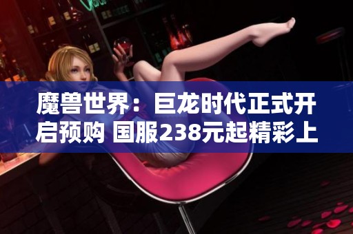魔兽世界：巨龙时代正式开启预购 国服238元起精彩上线
