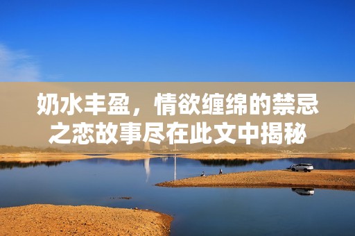 奶水丰盈，情欲缠绵的禁忌之恋故事尽在此文中揭秘