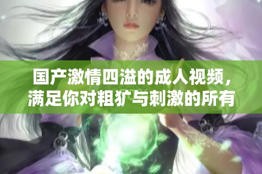 国产激情四溢的成人视频，满足你对粗犷与刺激的所有幻想