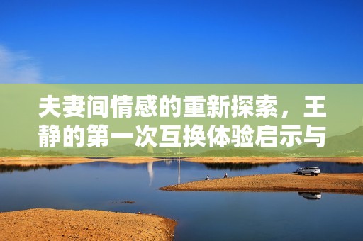 夫妻间情感的重新探索，王静的第一次互换体验启示与思考