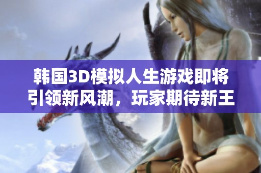 韩国3D模拟人生游戏即将引领新风潮，玩家期待新王者崛起