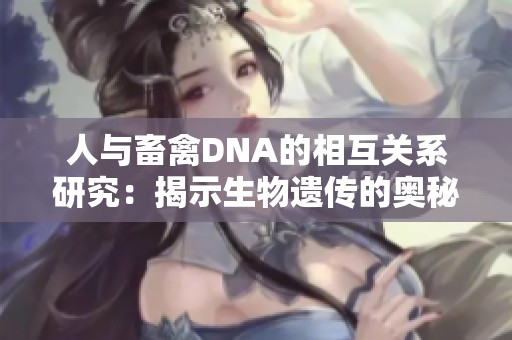 人与畜禽DNA的相互关系研究：揭示生物遗传的奥秘与应用