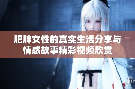 肥胖女性的真实生活分享与情感故事精彩视频欣赏