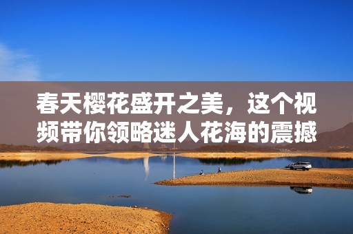 春天樱花盛开之美，这个视频带你领略迷人花海的震撼瞬间