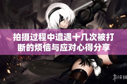 拍摄过程中遭遇十几次被打断的烦恼与应对心得分享