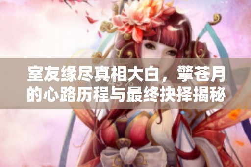 室友缘尽真相大白，擎苍月的心路历程与最终抉择揭秘