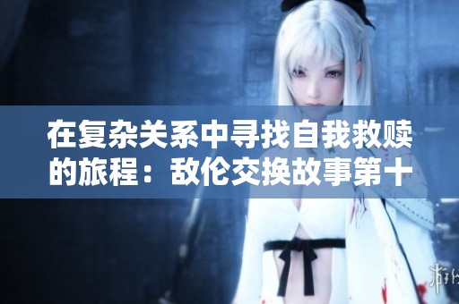 在复杂关系中寻找自我救赎的旅程：敌伦交换故事第十一部分解析
