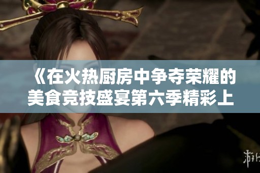 《在火热厨房中争夺荣耀的美食竞技盛宴第六季精彩上演》