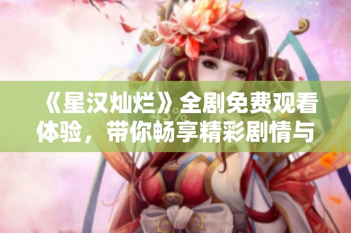 《星汉灿烂》全剧免费观看体验，带你畅享精彩剧情与角色发展