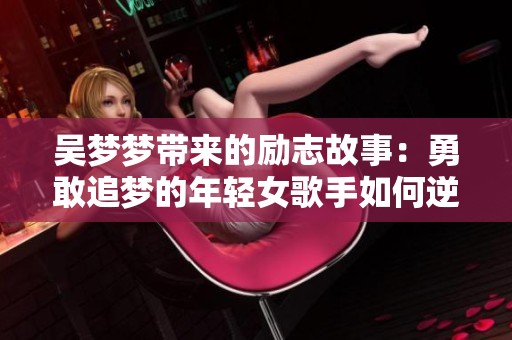 吴梦梦带来的励志故事：勇敢追梦的年轻女歌手如何逆风翻盘