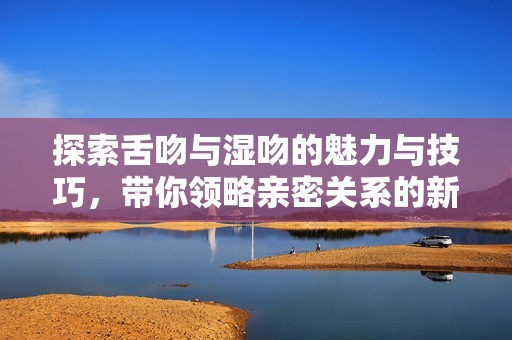 探索舌吻与湿吻的魅力与技巧，带你领略亲密关系的新境界