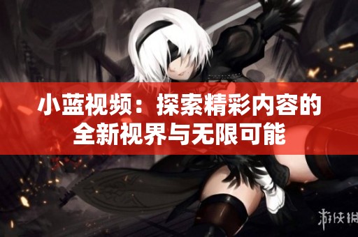 小蓝视频：探索精彩内容的全新视界与无限可能