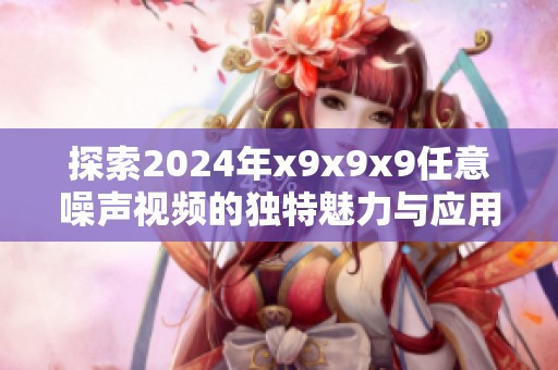 探索2024年x9x9x9任意噪声视频的独特魅力与应用潜力