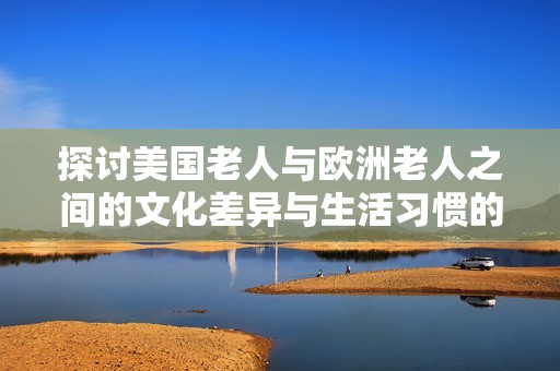 探讨美国老人与欧洲老人之间的文化差异与生活习惯的独特之处