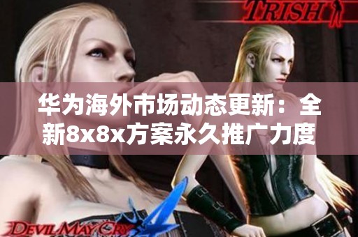 华为海外市场动态更新：全新8x8x方案永久推广力度加大