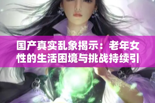 国产真实乱象揭示：老年女性的生活困境与挑战持续引发关注
