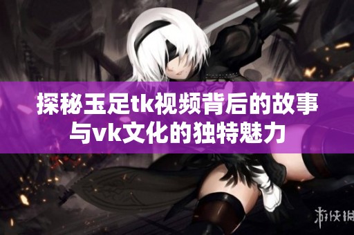 探秘玉足tk视频背后的故事与vk文化的独特魅力