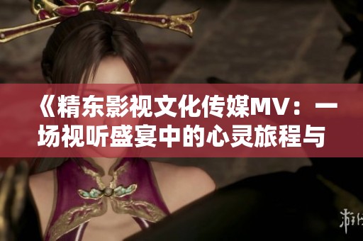 《精东影视文化传媒MV：一场视听盛宴中的心灵旅程与情感铺陈》