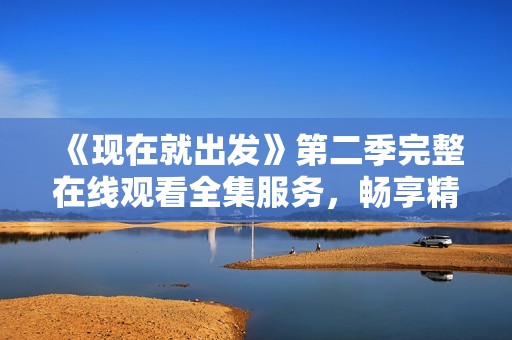 《现在就出发》第二季完整在线观看全集服务，畅享精彩旅程体验