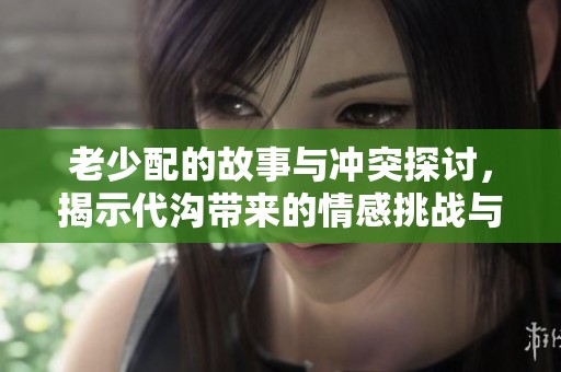 老少配的故事与冲突探讨，揭示代沟带来的情感挑战与生活启示