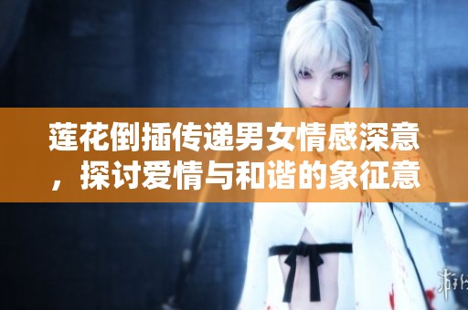 莲花倒插传递男女情感深意，探讨爱情与和谐的象征意义