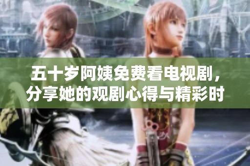 五十岁阿姨免费看电视剧，分享她的观剧心得与精彩时刻