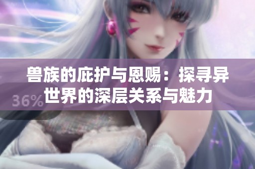 兽族的庇护与恩赐：探寻异世界的深层关系与魅力