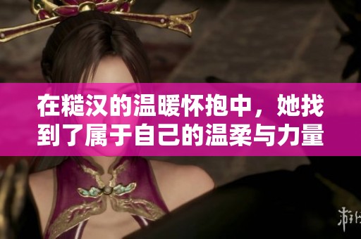 在糙汉的温暖怀抱中，她找到了属于自己的温柔与力量