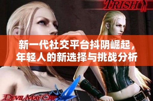 新一代社交平台抖阴崛起，年轻人的新选择与挑战分析