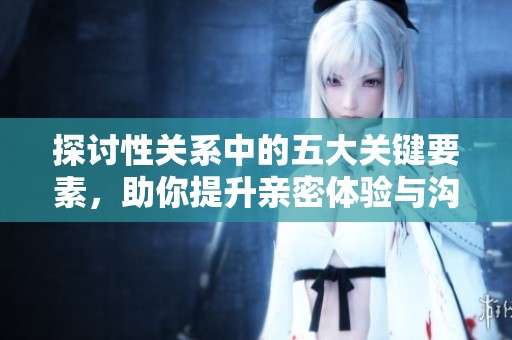 探讨性关系中的五大关键要素，助你提升亲密体验与沟通效果