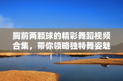 胸前两颗球的精彩舞蹈视频合集，带你领略独特舞姿魅力