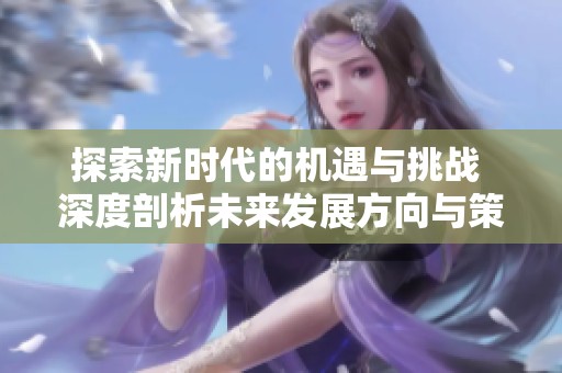 探索新时代的机遇与挑战 深度剖析未来发展方向与策略